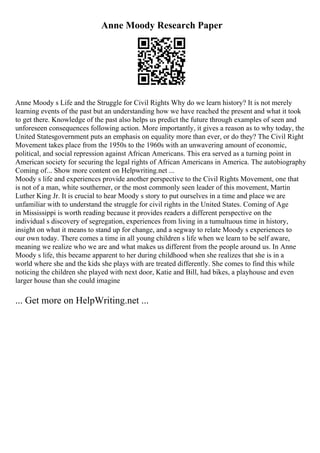 Anne Moody Research Paper
Anne Moody s Life and the Struggle for Civil Rights Why do we learn history? It is not merely
learning events of the past but an understanding how we have reached the present and what it took
to get there. Knowledge of the past also helps us predict the future through examples of seen and
unforeseen consequences following action. More importantly, it gives a reason as to why today, the
United Statesgovernment puts an emphasis on equality more than ever, or do they? The Civil Right
Movement takes place from the 1950s to the 1960s with an unwavering amount of economic,
political, and social repression against African Americans. This era served as a turning point in
American society for securing the legal rights of African Americans in America. The autobiography
Coming of... Show more content on Helpwriting.net ...
Moody s life and experiences provide another perspective to the Civil Rights Movement, one that
is not of a man, white southerner, or the most commonly seen leader of this movement, Martin
Luther King Jr. It is crucial to hear Moody s story to put ourselves in a time and place we are
unfamiliar with to understand the struggle for civil rights in the United States. Coming of Age
in Mississippi is worth reading because it provides readers a different perspective on the
individual s discovery of segregation, experiences from living in a tumultuous time in history,
insight on what it means to stand up for change, and a segway to relate Moody s experiences to
our own today. There comes a time in all young children s life when we learn to be self aware,
meaning we realize who we are and what makes us different from the people around us. In Anne
Moody s life, this became apparent to her during childhood when she realizes that she is in a
world where she and the kids she plays with are treated differently. She comes to find this while
noticing the children she played with next door, Katie and Bill, had bikes, a playhouse and even
larger house than she could imagine
... Get more on HelpWriting.net ...
 
