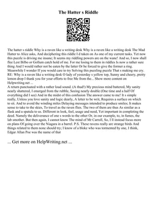 The Hatter s Riddle
The hatter s riddle Why is a raven like a writing desk Why is a raven like a writing desk The Mad
Hatter to Alice asks, And deciphering this riddle I d taken on As one of my current tasks. Yet now
this puzzle is driving me insane; It seems my riddling powers are on the wane! And so, I now shall
flee Lest Bilbo or Gollum catch hold of me. For me losing to them in riddles Is now a rather sure
thing And I would rather not be eaten by the latter Or be forced to give the former a ring.
Meanwhile I wonder If you would care to try Solving this puzzling puzzle That s making me cry.
RE: Why is a raven like a writing desk O lady of yesterday s yellow top, Sunny and cheery, pretty
lemon drop I thank you for your efforts to free Me from the... Show more content on
Helpwriting.net ...
A return punctuated with a rather loud sound. (A thud!) My precious mind battered, My sanity
nearly shattered, I emerged from the rubble, Seeing nearly double (One time and a half Of
everything did I see) And in the midst of this confusion The answer came to me! It s simple
really, Unless you love sanity and logic dearly, A letter to be writ, Requires a surface on which
to sit. And to avoid the winding miles Delaying messages intended to produce smiles; It makes
sense to take to the skies, To travel as the raven flies. The two of them are thus As similar as a
flask and a spatula to us. Different in look, feel, usage and need, Yet important in completing the
deed. Namely the deliverance of one s words to the other Or, in our example, to, in fumes, the
lab smother. But then again, I cannot know The mind of Mr Carroll, So, I ll instead focus more
on plans Of going over the Niagara in a barrel. P.S. These ravens really are strange birds And
things related to them none should try; I know of a bloke who was tormented by one, I think,
Edgar Allan Poe was the name of that
... Get more on HelpWriting.net ...
 