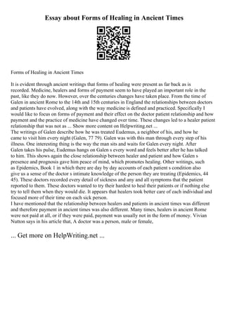 Essay about Forms of Healing in Ancient Times
Forms of Healing in Ancient Times
It is evident through ancient writings that forms of healing were present as far back as is
recorded. Medicine, healers and forms of payment seem to have played an important role in the
past, like they do now. However, over the centuries changes have taken place. From the time of
Galen in ancient Rome to the 14th and 15th centuries in England the relationships between doctors
and patients have evolved, along with the way medicine is defined and practiced. Specifically I
would like to focus on forms of payment and their effect on the doctor patient relationship and how
payment and the practice of medicine have changed over time. These changes led to a healer patient
relationship that was not as ... Show more content on Helpwriting.net ...
The writings of Galen describe how he was treated Eudemus, a neighbor of his, and how he
came to visit him every night (Galen, 77 79). Galen was with this man through every step of his
illness. One interesting thing is the way the man sits and waits for Galen every night. After
Galen takes his pulse, Eudemus hangs on Galen s every word and feels better after he has talked
to him. This shows again the close relationship between healer and patient and how Galen s
presence and prognosis gave him peace of mind, which promotes healing. Other writings, such
as Epidemics, Book 1 in which there are day by day accounts of each patient s condition also
give us a sense of the doctor s intimate knowledge of the person they are treating (Epidemics, 44
45). These doctors recorded every detail of sickness and any and all symptoms that the patient
reported to them. These doctors wanted to try their hardest to heal their patients or if nothing else
try to tell them when they would die. It appears that healers took better care of each individual and
focused more of their time on each sick person.
I have mentioned that the relationship between healers and patients in ancient times was different
and therefore payment in ancient times was also different. Many times, healers in ancient Rome
were not paid at all, or if they were paid, payment was usually not in the form of money. Vivian
Nutton says in his article that, A doctor was a person, male or female,
... Get more on HelpWriting.net ...
 