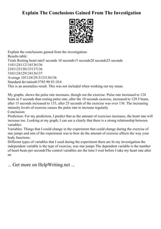 Explain The Conclusions Gained From The Investigation
Explain the conclusions gained from the investigation:
Results table:
Trials Resting heart rate5 seconds 10 seconds15 seconds20 seconds25 seconds
1101124112134136136
2101125130133137136
3101124129134136137
Average 101124129.5133136136
Standard deviation0.5785.90.93.10.6
This is an anomalies result. This was not included when working out my mean.
My graphs, shows the pulse rate increases, though out the exercise. Pulse rate increased to 124
beats in 5 seconds than resting pulse rate, after the 10 seconds exercise, increased to 129.5 beats,
after 15 seconds increased to 133, after 25 seconds of the exercise was over 136. The increasing
intensity levels of exercise causes the pulse rate to increase regularly
Conclusion:
Prediction: For my prediction, I predict that as the amount of exercises increases, the heart rate will
increase too. Looking at my graph, I can see a clearly that there is a strong relationship between
variables:
Variables: Things that I could change in the experiment that could change during the exercise of
star jumps and aim of the experiment was to how do the amount of exercise affects the way your
body functions:
Different types of variables that I used during the experiment there are In my investigation the
independent variable is the type of exercise, was star jumps The dependent variable is the number
of heart beats per secondsThe control variables are the time I wait before I take my heart rate after
an
... Get more on HelpWriting.net ...
 