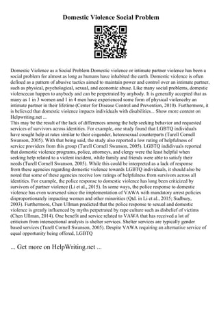 Domestic Violence Social Problem
Domestic Violence as a Social Problem Domestic violence or intimate partner violence has been a
social problem for almost as long as humans have inhabited the earth. Domestic violence is often
defined as a pattern of abusive tactics aimed to maintain power and control over an intimate partner,
such as physical, psychological, sexual, and economic abuse. Like many social problems, domestic
violencecan happen to anybody and can be perpetrated by anybody. It is generally accepted that as
many as 1 in 3 women and 1 in 4 men have experienced some form of physical violenceby an
intimate partner in their lifetime (Center for Disease Control and Prevention, 2010). Furthermore, it
is believed that domestic violence impacts individuals with disabilities... Show more content on
Helpwriting.net ...
This may be the result of the lack of differences among the help seeking behavior and requested
services of survivors across identities. For example, one study found that LGBTQ individuals
have sought help at rates similar to their cisgender, heterosexual counterparts (Turell Cornell
Swanson, 2005). With that being said, the study also reported a low rating of helpfulness of
service providers from this group (Turell Cornell Swanson, 2005). LGBTQ indidivuals reported
that domestic violence programs, police, attorneys, and clergy were the least helpful when
seeking help related to a violent incident, while family and friends were able to satisfy their
needs (Turell Cornell Swanson, 2005). While this could be interpreted as a lack of response
from these agencies regarding domestic violence towards LGBTQ individuals, it should also be
noted that some of these agencies receive low ratings of helpfulness from survivors across all
identities. For example, the police response to domestic violence has long been criticized by
survivors of partner violence (Li et al., 2015). In some ways, the police response to domestic
violence has even worsened since the implementation of VAWA with mandatory arrest policies
disproportionately impacting women and other minorities (Qtd. in Li et al., 2015; Sudbury,
2003). Furthermore, Chen Ullman predicted that the police response to sexual and domestic
violence is greatly influenced by myths perpetrated by rape culture such as disbelief of victims
(Chen Ullman, 2014). One benefit and service related to VAWA that has received a lot of
criticism from intersectional analysts is shelter services. Shelter services are typically gender
based services (Turell Cornell Swanson, 2005). Despite VAWA requiring an alternative service of
equal opportunity being offered, LGBTQ
... Get more on HelpWriting.net ...
 