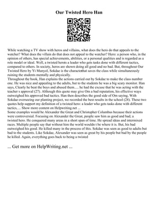 Our Twisted Hero Han
While watching a TV show with heros and villains, what does the hero do that appeals to the
watcher? What does the villain do that does not appeal to the watcher? Hero: a person who, in the
opinion of others, has special achievements, abilities, or a personal qualities and is regarded as a
role model or ideal. Well, a twisted herois a leader who gets tasks done with different tactics,
compared to others. In society, heros are shown doing all good and no bad. But, throughout Our
Twisted Hero by Yi Munyol, Sokdae is the characterthat saves the class while simultaneously
ruining the students mentally and physically.
Throughout the book, Han explains the actions carried out by Sokdae to make the class number
one. He was nice and appealing to the adults, but to the students he was a big scary monitor. Han
says, Clearly he beat the boys and abused them..... he had the excuse that he was acting with the
teacher s approval (27). Although this quote may give Om a bad reputation, his effective ways
outweighed his approved bad tactics. Han then describes the good side of Om saying, With
Sokdae overseeing our planting project, we recorded the best results in the school (28). These two
quotes help support my definition of a twisted hero: a leader who gets tasks done with different
tactics, ... Show more content on Helpwriting.net ...
Some examples would be Alexander the Great and Christopher Columbus because their actions
were controversial. Focusing on Alexander the Great, people saw him as good and bad; a
twisted hero. He conquered many areas in a short span of time. He spread ideas and intermixed
races. Multiple people say that without him the world wouldn t be where it is. But, his bad
outweighed his good. He killed many in the process of this. Sokdae was seen as good to adults but
bad to the students. Like Sokdae, Alexander was seen as great by his people but bad by the people
he killed. Again, everything goes back to being a twisted
... Get more on HelpWriting.net ...
 