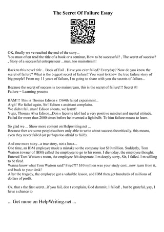 The Secret Of Failure Essay
OK, finally we ve reached the end of the story...
You must often read the title of a book or a seminar, How to be successful? , The secret of success?
, Story of a successful entrepreneur ...man, too mainstream!
Back to this novel title... Book of Fail . Have you ever failed? Everyday? Now do you know the
secret of failure? What is the biggest secret of failure? You want to know the true failure story of
big people? From my 11 years of failure, I m going to share with you the secrets of failure...
Because the secret of success is too mainstream, this is the secret of failure!!! Secret #1
Failure = Learning process
BAM!!! This is Thomas Edison s 1564th failed experiment...
Argh! We failed again, Sir! Edison s assistant complains.
We didn t fail, man! Edison shouts, we learnt!
Yupz, Thomas Alva Edison...Don s facorite idol had a very positive mindset and mental attitude.
Failed for more than 2000 times before he invented a lightbulb. To him failure means to learn.
So glad we ... Show more content on Helpwriting.net ...
Because ther are some people/authors only able to write about success theoritically, this means,
even they never failed (or perhaps too afraid to fail?).
And one more story...a true story, not a hoax...
One time, an IBM employee made a mistake so the company lost $10 million. Suddenly, Tom
Watson (owner of IBM) called the employee to go to his room. I die today, the employee thought.
Entered Tom Watson s room, the employee felt desperate, I m deeply sorry, Sir, I failed. I m willing
to be fired.
Wanna know what Tom Watson said? Fired?!? $10 million was your study cost...now learn from it,
and back to your desk!
After the tragedy, the employee got a valuable lesson, and IBM then got hundreds of millions of
dollars of profit.
Ok, that s the first secret...if you fail, don t complain, God dammit, I failed! , but be grateful, yay, I
have a chance to
... Get more on HelpWriting.net ...
 