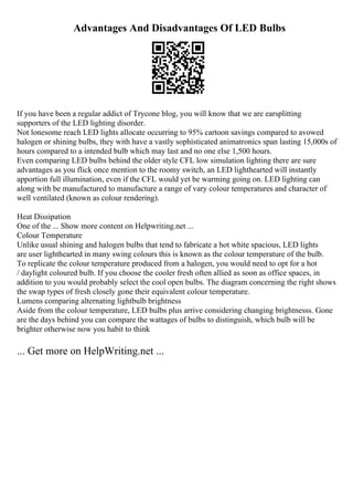 Advantages And Disadvantages Of LED Bulbs
If you have been a regular addict of Trycone blog, you will know that we are earsplitting
supporters of the LED lighting disorder.
Not lonesome reach LED lights allocate occurring to 95% cartoon savings compared to avowed
halogen or shining bulbs, they with have a vastly sophisticated animatronics span lasting 15,000s of
hours compared to a intended bulb which may last and no one else 1,500 hours.
Even comparing LED bulbs behind the older style CFL low simulation lighting there are sure
advantages as you flick once mention to the roomy switch, an LED lighthearted will instantly
apportion full illumination, even if the CFL would yet be warming going on. LED lighting can
along with be manufactured to manufacture a range of vary colour temperatures and character of
well ventilated (known as colour rendering).
Heat Dissipation
One of the ... Show more content on Helpwriting.net ...
Colour Temperature
Unlike usual shining and halogen bulbs that tend to fabricate a hot white spacious, LED lights
are user lighthearted in many swing colours this is known as the colour temperature of the bulb.
To replicate the colour temperature produced from a halogen, you would need to opt for a hot
/ daylight coloured bulb. If you choose the cooler fresh often allied as soon as office spaces, in
addition to you would probably select the cool open bulbs. The diagram concerning the right shows
the swap types of fresh closely gone their equivalent colour temperature.
Lumens comparing alternating lightbulb brightness
Aside from the colour temperature, LED bulbs plus arrive considering changing brightnesss. Gone
are the days behind you can compare the wattages of bulbs to distinguish, which bulb will be
brighter otherwise now you habit to think
... Get more on HelpWriting.net ...
 