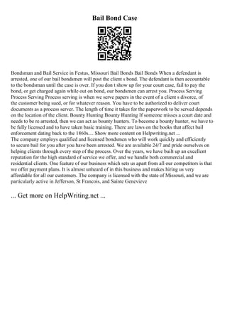 Bail Bond Case
Bondsman and Bail Service in Festus, Missouri Bail Bonds Bail Bonds When a defendant is
arrested, one of our bail bondsmen will post the client s bond. The defendant is then accountable
to the bondsman until the case is over. If you don t show up for your court case, fail to pay the
bond, or get charged again while out on bond, our bondsmen can arrest you. Process Serving
Process Serving Process serving is when we serve papers in the event of a client s divorce, of
the customer being sued, or for whatever reason. You have to be authorized to deliver court
documents as a process server. The length of time it takes for the paperwork to be served depends
on the location of the client. Bounty Hunting Bounty Hunting If someone misses a court date and
needs to be re arrested, then we can act as bounty hunters. To become a bounty hunter, we have to
be fully licensed and to have taken basic training. There are laws on the books that affect bail
enforcement dating back to the 1860s.... Show more content on Helpwriting.net ...
The company employs qualified and licensed bondsmen who will work quickly and efficiently
to secure bail for you after you have been arrested. We are available 24/7 and pride ourselves on
helping clients through every step of the process. Over the years, we have built up an excellent
reputation for the high standard of service we offer, and we handle both commercial and
residential clients. One feature of our business which sets us apart from all our competitors is that
we offer payment plans. It is almost unheard of in this business and makes hiring us very
affordable for all our customers. The company is licensed with the state of Missouri, and we are
particularly active in Jefferson, St Francois, and Sainte Genevieve
... Get more on HelpWriting.net ...
 