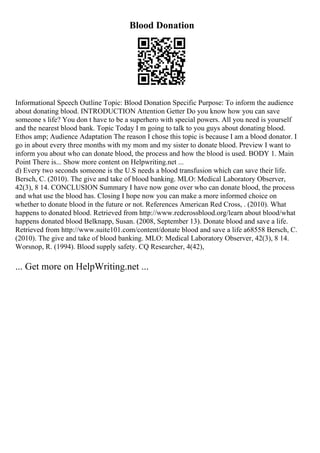 Blood Donation
Informational Speech Outline Topic: Blood Donation Specific Purpose: To inform the audience
about donating blood. INTRODUCTION Attention Getter Do you know how you can save
someone s life? You don t have to be a superhero with special powers. All you need is yourself
and the nearest blood bank. Topic Today I m going to talk to you guys about donating blood.
Ethos amp; Audience Adaptation The reason I chose this topic is because I am a blood donator. I
go in about every three months with my mom and my sister to donate blood. Preview I want to
inform you about who can donate blood, the process and how the blood is used. BODY 1. Main
Point There is... Show more content on Helpwriting.net ...
d) Every two seconds someone is the U.S needs a blood transfusion which can save their life.
Bersch, C. (2010). The give and take of blood banking. MLO: Medical Laboratory Observer,
42(3), 8 14. CONCLUSION Summary I have now gone over who can donate blood, the process
and what use the blood has. Closing I hope now you can make a more informed choice on
whether to donate blood in the future or not. References American Red Cross, . (2010). What
happens to donated blood. Retrieved from http://www.redcrossblood.org/learn about blood/what
happens donated blood Belknapp, Susan. (2008, September 13). Donate blood and save a life.
Retrieved from http://www.suite101.com/content/donate blood and save a life a68558 Bersch, C.
(2010). The give and take of blood banking. MLO: Medical Laboratory Observer, 42(3), 8 14.
Worsnop, R. (1994). Blood supply safety. CQ Researcher, 4(42),
... Get more on HelpWriting.net ...
 