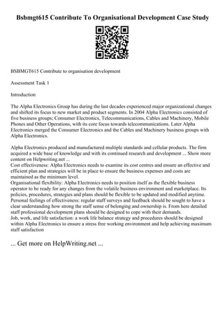 Bsbmgt615 Contribute To Organisational Development Case Study
BSBMGT615 Contribute to organisation development
Assessment Task 1
Introduction
The Alpha Electronics Group has during the last decades experienced major organizational changes
and shifted its focus to new market and product segments. In 2004 Alpha Electronics consisted of
five business groups; Consumer Electronics, Telecommunications, Cables and Machinery, Mobile
Phones and Other Operations, with its core focus towards telecommunications. Later Alpha
Electronics merged the Consumer Electronics and the Cables and Machinery business groups with
Alpha Electronics.
Alpha Electronics produced and manufactured multiple standards and cellular products. The firm
acquired a wide base of knowledge and with its continued research and development ... Show more
content on Helpwriting.net ...
Cost effectiveness: Alpha Electronics needs to examine its cost centres and ensure an effective and
efficient plan and strategies will be in place to ensure the business expenses and costs are
maintained as the minimum level.
Organisational flexibility: Alpha Electronics needs to position itself as the flexible business
operator to be ready for any changes from the volatile business environment and marketplace. Its
policies, procedures, strategies and plans should be flexible to be updated and modified anytime.
Personal feelings of effectiveness: regular staff surveys and feedback should be sought to have a
clear understanding how strong the staff sense of belonging and ownership is. From here detailed
staff professional development plans should be designed to cope with their demands.
Job, work, and life satisfaction: a work life balance strategy and procedures should be designed
within Alpha Electronics to ensure a stress free working environment and help achieving maximum
staff satisfaction
... Get more on HelpWriting.net ...
 