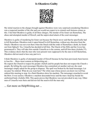 Is Okonkwo Guilty
My initial reaction to the charges brought against Okonkwo were very surprised considering Okonkwo
was a respected member of the ribe and you would not expect to to commit such heinous crimes as
this. I feel that Okonkwo is guilty of all three charges; The murder of his foster son Ikemefuna, The
abuse and attempted murder of Ekwefi, and the unprovoked attack of the court messenger.
Okonkwo is guilty of murdering his foster son because the Oracle never said that he specifically had
to kill Ikemefuna. Okonkwo took it upon himself to kill Ikemefuna, without any direction from the
Oracle. Okonkwo was not even there when the Oracle told the order of Ikemefuna s death, he found
out from Ogbuefi. Yes, Umuofia has decided to kill him. The Oracle of the Hills and the Caves has
pronounced it. They will take him outside Umuofia as is the custom, and kill him there (Achebe 57).
This evidence shows that the men who were present were supposed to be the ones to kill Ikemefuna,
Okonkwo did not need to have any part in it.
I think Okonkwo is guilty of attempted murder of Ekwefi because he has been previously been known
to lose his ... Show more content on Helpwriting.net ...
He expects the Church to respect his people s beliefs and his people but does not respect the Church s
people. By killing the court messenger Okonkwo has committed yet another rash act, the court
messenger simply asked for the group to disperse. The spell was broken by the head messenger. Let
me pass! he ordered. What do you want here? The white man whose power you know too well has
ordered this meeting to stop. In a flash Okonkwo drew his machete. The messenger crouched to avoid
the blow. It was useless. Okonkwo s machete descended twice and the man s head lay beside his
uniformed body (Achebe 204). This quote proves that Okonkwo was not provoked in any way. Other
men of Umuofia were there and did not feel the need to kill the man only
... Get more on HelpWriting.net ...
 