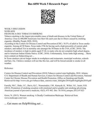 Bus 6050 Week 5 Research Paper
WEEK 5 DISCUSSION
NURS 6050
FRANCISCA OGU TOBACCO SMOKING
Tobacco smoking is the largest preventable cause of death and diseases in the United States of
America. Close to 480,000 Americans lose their life each year due to illness caused by smoking
cigarette. (Healthy People 2020, 2010).
According to the Centers for Disease Control and Prevention (CDC). 18.5% of adult in Texas smoke
cigarette. Among all 50 States, Texas ranks 27th for having such a high percentile of current adult
smokers, and ranked 31st in mortality rate amongst the 50 States in the USA, (CDC, 2010). The
incidence of smokers is high in adults aged 25 44, in males who do not complete high school degree,
and in American Indian/Alaska Native. (CDC, 2010). Unfortunately, Texas ranks high among ... Show
more content on Helpwriting.net ...
In Texas smokers can no longer smoke in workplaces and restaurants, municipal worksites, schools
and bars. Etc. I believe smokers will not like this law, and will be forced outside to smoke in all
weather.
Reference
Centers for Disease Control and Prevention (2010) Tobacco control state highlights, 2010. Atlanta:
U.S. Department of Health and Human Services, Centers for Disease Control and Prevention, National
Center for Chronic Disease Prevention and Health Promotion. Office on Smoking and Health.
Retrieved for http://www.cdc.gov/tobacco/data_statistics/state_hihlights/2010/pdfs/highlights2010.pdf
Farrelly, M.C., Duke, J.C., Davis, K.C., Nonnemaker, J.M., Kamyab, K., Willet, J.G., Juster, H.R.
(2012). Promotion of smoking cessation with emotional and/or graphic anti smoking advertising.
American journal of preventive medicine, 43(5), 475 482. Doi: 10.1016/j.amepre.2012.07.023
Gross, N. (2013). Women smoking: A Deadly Combination/Medscape. Retrieved from
www.medscape.com/view
... Get more on HelpWriting.net ...
 