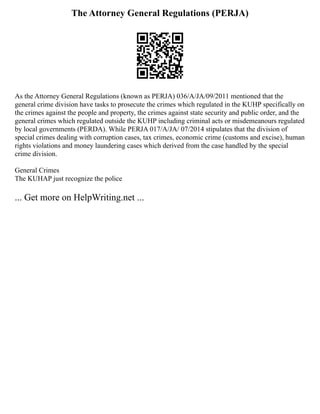 The Attorney General Regulations (PERJA)
As the Attorney General Regulations (known as PERJA) 036/A/JA/09/2011 mentioned that the
general crime division have tasks to prosecute the crimes which regulated in the KUHP specifically on
the crimes against the people and property, the crimes against state security and public order, and the
general crimes which regulated outside the KUHP including criminal acts or misdemeanours regulated
by local governments (PERDA). While PERJA 017/A/JA/ 07/2014 stipulates that the division of
special crimes dealing with corruption cases, tax crimes, economic crime (customs and excise), human
rights violations and money laundering cases which derived from the case handled by the special
crime division.
General Crimes
The KUHAP just recognize the police
... Get more on HelpWriting.net ...
 
