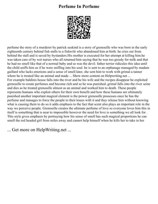 Perfume In Perfume
perfume the story of a murderer by patrick suskind is a story of grenouille who was born in the early
eighteenth century behind fish stalls to a fishwife who abandoned him at birth. he cries out from
behind the stall and is saved by bystanders.His mother is executed for her attempt at killing him.he
was taken care of by wet nurses who all returned him saying that he was too greedy for milk and that
he had no smell like that of a normal baby and so was the devil. father terrier ridicules this idea until
the child sniffs him as if he were sniffing into his soul. he is sent to an orphanage managed by madam
gaillard who lacks emotions and a sense of smell.later, she sent him to work with grimal a tanner
where he is treated like an animal and made ... Show more content on Helpwriting.net ...
For example baldinis house falls into the river and he his wife and the recipes disappear he exploited
grenouille to create perfumes and become rich and so he was punished..grimal falls into the river seine
and dies as he treated grenouille almost as an animal and worked him to death. These people
represents humans who exploit others for their own benefit and how these humans are ultimately
punished another important magical element is the power grenouille possesses once he has the
perfume and manages to force the people to their knees with it and they release him without knowing
what is causing them to do so.it adds emphasis to the fact that scent also plays an important role in the
way we perceive people. Grenouille creates the ultimate perfume of love so everyone loves him this in
itself is something that is near to impossible however the need for love is something we all look for .
This style gives emphasis by portraying how his sense of smell has such magical proportions he can
smell the red headed girl from miles away and cannot help himself when he kills her to take in her
... Get more on HelpWriting.net ...
 