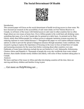 The Social Determinant Of Health
Introduction:
This research paper will focus on the social determinant of health involving access to clean water. We
have focused our research on the accessibility of safe water intake on First Nations Reserves in
Canada, we all know of the issues with limited access to safe water in other countries but we often
forget about our own issues at home here. Over a billion people in the world lack safe drinking water,
something that many of us in the Canada take for granted on a daily basis. As pointed out by Peter
Gleick, nearly three billion people live without access to adequate sanitation systems necessary for
reducing exposure to water related diseases 5. Throughout this paper we will explore different solution
options in order to prevent the spread of dangerous diseases through unsanitary water conditions. Our
research is going to express the importance of focusing on the issue we have at hand here in Canada
and increasing awareness for the issues here before worrying about other countries over seas.
Outbreaks of water borne infections include but are not limited to; E coli, Salmonella, Schistosoma,
Cholera vibrios and Hepatitis A. Thousands of people die every day worldwide from water related
diseases; these deaths include mostly children and elderly, with some of these incidents taking place in
Canada.
Analysis:
We know and hear of the issues in Africa and other developing countries all the time, there are
starving and thirsty children and families living in poor
... Get more on HelpWriting.net ...
 