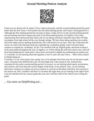 Second Marking Pattern Analysis
I hope you are doing well. In school, I have improved greatly, and the second marking period has gone
better than the first. Soon, I will transfer into the third marking period, and I hope I am prepared for it.
Although the first marking period has not gone to plan, I made up for it in the second marking period,
and am looking forward to improving more in the third marking period. In English, I have been
experiencing more homework than usual, and we are taking extremely important notes that will help
me prepare from high school all the way through college. We have been taking spelling tests weekly,
and it has improved my spelling dramatically, but I still need to try my best. Also, the vocab from the
stories we read in the literature book has expanded my vocabulary greatly, and I will most likely
continue to expand my vocabulary. So far, I am satisfied with my English grade, and home to keep it
at the same grade throughout the year. In algebra, we will be taking the mid term exams soon, and will
have been preparing for weeks prior. I have been successful in algebra by maintaining my grade at an
A. Currently, we are learning about the equation y=mx+b, and a am sure I have ... Show more content
on Helpwriting.net ...
Currently, it is my worst major class, grade wise. Even though it has been easy for me the past couple
years, it became more difficult this year. On the bright side, it has stayed at a B, and has been
consistent for the entire second marking period. In science, we are learning about speed, acceleration,
and velocity, and it has been the easiest chapter in the book, in my opinion. Also, we are learning
about how someone on a plane can not see motion in a person on the plane with them, but a person in
the airport can. Mrs. Camilleri said that it is all about the angle that you are looking at the object from.
I am not satisfied with my science grade this year, but I still have half of the school year to bring the
grade
... Get more on HelpWriting.net ...
 