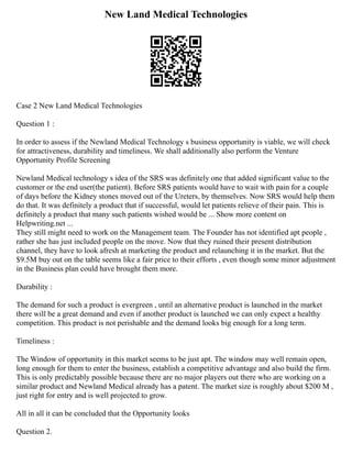 New Land Medical Technologies
Case 2 New Land Medical Technologies
Question 1 :
In order to assess if the Newland Medical Technology s business opportunity is viable, we will check
for attractiveness, durability and timeliness. We shall additionally also perform the Venture
Opportunity Profile Screening
Newland Medical technology s idea of the SRS was definitely one that added significant value to the
customer or the end user(the patient). Before SRS patients would have to wait with pain for a couple
of days before the Kidney stones moved out of the Ureters, by themselves. Now SRS would help them
do that. It was definitely a product that if successful, would let patients relieve of their pain. This is
definitely a product that many such patients wished would be ... Show more content on
Helpwriting.net ...
They still might need to work on the Management team. The Founder has not identified apt people ,
rather she has just included people on the move. Now that they ruined their present distribution
channel, they have to look afresh at marketing the product and relaunching it in the market. But the
$9.5M buy out on the table seems like a fair price to their efforts , even though some minor adjustment
in the Business plan could have brought them more.
Durability :
The demand for such a product is evergreen , until an alternative product is launched in the market
there will be a great demand and even if another product is launched we can only expect a healthy
competition. This product is not perishable and the demand looks big enough for a long term.
Timeliness :
The Window of opportunity in this market seems to be just apt. The window may well remain open,
long enough for them to enter the business, establish a competitive advantage and also build the firm.
This is only predictably possible because there are no major players out there who are working on a
similar product and Newland Medical already has a patent. The market size is roughly about $200 M ,
just right for entry and is well projected to grow.
All in all it can be concluded that the Opportunity looks
Question 2.
 