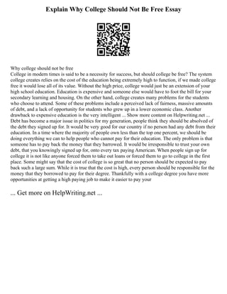 Explain Why College Should Not Be Free Essay
Why college should not be free
College in modern times is said to be a necessity for success, but should college be free? The system
college creates relies on the cost of the education being extremely high to function, if we made college
free it would lose all of its value. Without the high price, college would just be an extension of your
high school education. Education is expensive and someone else would have to foot the bill for your
secondary learning and housing. On the other hand, college creates many problems for the students
who choose to attend. Some of these problems include a perceived lack of fairness, massive amounts
of debt, and a lack of opportunity for students who grew up in a lower economic class. Another
drawback to expensive education is the very intelligent ... Show more content on Helpwriting.net ...
Debt has become a major issue in politics for my generation, people think they should be absolved of
the debt they signed up for. It would be very good for our country if no person had any debt from their
education. In a time where the majority of people own less than the top one percent, we should be
doing everything we can to help people who cannot pay for their education. The only problem is that
someone has to pay back the money that they barrowed. It would be irresponsible to trust your own
debt, that you knowingly signed up for, onto every tax paying American. When people sign up for
college it is not like anyone forced them to take out loans or forced them to go to college in the first
place. Some might say that the cost of college is so great that no person should be expected to pay
back such a large sum. While it is true that the cost is high, every person should be responsible for the
money that they borrowed to pay for their degree. Thankfully with a college degree you have more
opportunities at getting a high paying job to make it easier to pay your
... Get more on HelpWriting.net ...
 