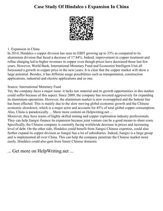 Case Study Of Hindalco s Expansion In China
1. Expansion in China
In 2014, Hindalco s copper division has seen its EBIT growing up to 33% as compared to its
aluminium division that faced a decrease of 17.84%. Indeed, improvement in copper treatment and
refine charging led to higher revenues in copper even though prices have decreased those last few
years. However, World Bank, International Monetary Fund and Economist Intelligent Unit all
forecasted a growth in copper price in the next years. It is clear that the copper market will show a
large potential. Besides, it has different usage possibilities such as transportation, construction
applications, industrial and electric applications and so one.
Source: International Monetary Fund
Yet, the company faces a major issue: it lacks raw material and its growth opportunities in this market
could suffer because of this aspect. Since 2009, the company has invested aggressively for expanding
its aluminium operations. However, the aluminium market is now oversupplied and the bottom line
has been effected. This is mainly due to the slow moving global economic growth and the Chinese
economic slowdown, which is a major actor and accounts for 45% of total global copper consumption.
Also, China is paradoxically ... Show more content on Helpwriting.net ...
Moreover, they have teams of highly skilled mining and copper exploration industry professionals.
They can help Jiangxi finance its expansion because joint venture can be a good means to share costs.
Specifically, the Chinese company is currently facing worldwide decrease in prices and increasing
level of debt. On the other side, Hindalco could benefit from Jiangxi Chinese expertise, could also
further expand its copper division as Jiangxi has a lot of subsidiaries. Indeed, Jiangxi is a large group
and is implemented all over China. This can help the company penetrate the Chinese market more
easily. Hindalco could also gain from future Chinese domestic
... Get more on HelpWriting.net ...
 
