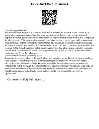 Cause And Effect Of Tsunami
How is a tsunami caused?
There are different ways of how a tsunami is caused. A tsunami is a series of waves created by an
abrupt movement on the ocean floor that can result from an earthquake, meteorite or a volcanic
eruption. However, powerful undersea earthquakes are responsible for most tsunamis. For example, on
the 11th of March 2011 a devastating tsunami occurred on the east coast of Japan, which was caused
by an earthquake at the bottom of the Pacific Ocean. The magnitude of the earthquake which caused
the Japanese tsunami was recorded as 9.1 on the richer scale. This was very similar to the tsunami that
occurred on the 26th of December in the Indian Ocean, which had a huge impact on many countries
such as India, Thailand and Indonesia. The magnitude of the earthquake that occurred in the Indian
Ocean was also 9.1 on the richer scale.
Where the disasters most commonly occur
Tsunamis can occur anywhere in the world where land meets the ocean. Two of the most recent large
scale tsunamis in modern history was in the Indian Ocean and the Pacific Ocean which mainly
effected India and Japan respectively. Tsunamis potentially threaten every coastal area and river
system in the world. However, they are most likely to occur on shores directly facing a large body of
water where an undersea earthquake may occur. Scientists estimate that almost three quarters of the
worlds tsunamis occur in the Pacific Ocean as this is the largest ocean in the entire world.
Japanese and
... Get more on HelpWriting.net ...
 