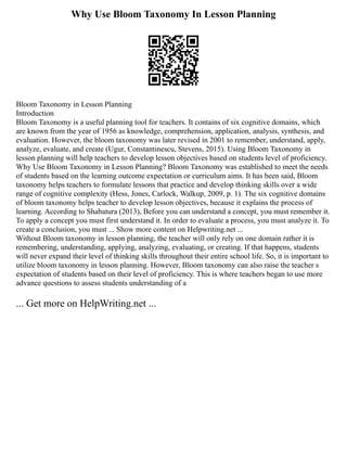 Why Use Bloom Taxonomy In Lesson Planning
Bloom Taxonomy in Lesson Planning
Introduction
Bloom Taxonomy is a useful planning tool for teachers. It contains of six cognitive domains, which
are known from the year of 1956 as knowledge, comprehension, application, analysis, synthesis, and
evaluation. However, the bloom taxonomy was later revised in 2001 to remember, understand, apply,
analyze, evaluate, and create (Ugur, Constantinescu, Stevens, 2015). Using Bloom Taxonomy in
lesson planning will help teachers to develop lesson objectives based on students level of proficiency.
Why Use Bloom Taxonomy in Lesson Planning? Bloom Taxonomy was established to meet the needs
of students based on the learning outcome expectation or curriculum aims. It has been said, Bloom
taxonomy helps teachers to formulate lessons that practice and develop thinking skills over a wide
range of cognitive complexity (Hess, Jones, Carlock, Walkup, 2009, p. 1). The six cognitive domains
of bloom taxonomy helps teacher to develop lesson objectives, because it explains the process of
learning. According to Shabatura (2013), Before you can understand a concept, you must remember it.
To apply a concept you must first understand it. In order to evaluate a process, you must analyze it. To
create a conclusion, you must ... Show more content on Helpwriting.net ...
Without Bloom taxonomy in lesson planning, the teacher will only rely on one domain rather it is
remembering, understanding, applying, analyzing, evaluating, or creating. If that happens, students
will never expand their level of thinking skills throughout their entire school life. So, it is important to
utilize bloom taxonomy in lesson planning. However, Bloom taxonomy can also raise the teacher s
expectation of students based on their level of proficiency. This is where teachers began to use more
advance questions to assess students understanding of a
... Get more on HelpWriting.net ...
 