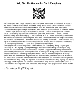Why Was The Gunpowder Plot A Conspiracy
On 22nd August 1642, King Charles I declared war against his enemies, in Parliament. In the Civil
War which followed one man in ten were killed. Many people died of starvation. Others had their
house, their land or all their possessions destroyed. How had the situation come about where
Englishmen were prepared to fight against each other, and even against members of their own families
? Charles s reign started off badly, in 1625 Charles married a French Catholic princess, Henrietta
Maria. This was very unpopular since Parliament questioned the religion of Charles s children
especially if they were brought up by a Catholic mother. In 1629, Charles tried to dissolve Parliament.
He then ruled without them for eleven years, until 1640. Some historians say that his policies during
this time were very unpopular. One method he used was the Ship Money Tax . Coastal counties had to
pay tax to help improve the Navy during times of warfare. In 1634, Charles demanded Ship Money
Tax although England weren t ... Show more content on Helpwriting.net ...
Many people think that the story of the Gunpowder Plot was a conspiracy theory. Do you agree ?
Mini Essay In 1605, a group of young and angry Catholics decided that they had enough of King
James I, and decided to take over the kingdom of England. They planned to destroy the Protestant
government by murdering the most important men in the kingdom. Many people since think that the
Gunpowder Plot was a conspiracy theory to make the Catholics even more unpopular in society.
Others think that the traditional story that they had been taught for generations was true. In order to
find out we have to consider the actions that make the Gunpowder Plot look like a conspiracy theory
and the traditional story. Firstly it is important to understand the traditional story. A group of Catholics
were angry with King James and wanted to assaninate him. They decided to blow up the House of
Lords when the most important when where in it. They brought some gunpowder and placed it under
... Get more on HelpWriting.net ...
 