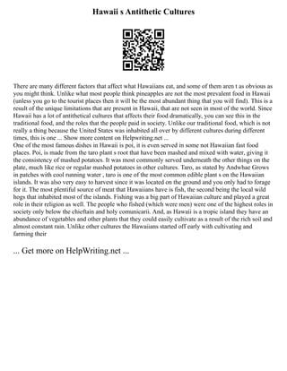 Hawaii s Antithetic Cultures
There are many different factors that affect what Hawaiians eat, and some of them aren t as obvious as
you might think. Unlike what most people think pineapples are not the most prevalent food in Hawaii
(unless you go to the tourist places then it will be the most abundant thing that you will find). This is a
result of the unique limitations that are present in Hawaii, that are not seen in most of the world. Since
Hawaii has a lot of antithetical cultures that affects their food dramatically, you can see this in the
traditional food, and the roles that the people paid in society. Unlike our traditional food, which is not
really a thing because the United States was inhabited all over by different cultures during different
times, this is one ... Show more content on Helpwriting.net ...
One of the most famous dishes in Hawaii is poi, it is even served in some not Hawaiian fast food
places. Poi, is made from the taro plant s root that have been mashed and mixed with water, giving it
the consistency of mashed potatoes. It was most commonly served underneath the other things on the
plate, much like rice or regular mashed potatoes in other cultures. Taro, as stated by Andwhae Grows
in patches with cool running water , taro is one of the most common edible plant s on the Hawaiian
islands. It was also very easy to harvest since it was located on the ground and you only had to forage
for it. The most plentiful source of meat that Hawaiians have is fish, the second being the local wild
hogs that inhabited most of the islands. Fishing was a big part of Hawaiian culture and played a great
role in their religion as well. The people who fished (which were men) were one of the highest roles in
society only below the chieftain and holy comunicarii. And, as Hawaii is a tropic island they have an
abundance of vegetables and other plants that they could easily cultivate as a result of the rich soil and
almost constant rain. Unlike other cultures the Hawaiians started off early with cultivating and
farming their
... Get more on HelpWriting.net ...
 