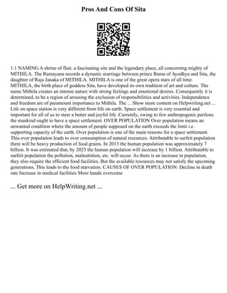Pros And Cons Of Sita
1.1 NAMING A shrine of flair, a fascinating site and the legendary place, all concerning mighty of
MITHILA. The Ramayana records a dynastic marriage between prince Rama of Ayodhya and Sita, the
daughter of Raja Janaka of MITHILA. MITHILA is one of the great opera stars of all time.
MITHILA, the birth place of goddess Sita, have developed its own tradition of art and culture. The
name Mithila creates an intense nature with strong feelings and emotional desires. Consequently it is
determined, to be a region of arousing the exclusion of responsibilities and activities. Independence
and freedom are of paramount importance to Mithila. The ... Show more content on Helpwriting.net ...
Life on space station is very different from life on earth. Space settlement is very essential and
important for all of us to steer a better and joyful life .Currently, owing to few anthropogenic perilous
the mankind ought to have a space settlement. OVER POPULATION Over population means an
unwanted condition where the amount of people supposed on the earth exceeds the limit i.e.
supporting capacity of the earth. Over population is one of the main reasons for a space settlement.
This over population leads to over consumption of natural resources. Attributable to surfeit population
there will be heavy production of food grains. In 2013 the human population was approximately 7
billion. It was estimated that, by 2025 the human population will increase by 1 billion. Attributable to
surfeit population the pollution, malnutrition, etc. will occur. As there is an increase in population,
they also require the efficient food facilities. But the available resources may not satisfy the upcoming
generations. This leads to the food starvation. CAUSES OF OVER POPULATION: Decline in death
rate Increase in medical facilities More hands overcome
... Get more on HelpWriting.net ...
 