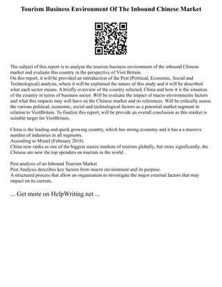 Tourism Business Environment Of The Inbound Chinese Market
The subject of this report is to analyse the tourism business environment of the inbound Chinese
market and evaluate this country in the perspective of Visit Britain.
On this report, it will be provided an introduction of the Pest (Political, Economic, Social and
Technological) analysis, where it will be explained the nature of this study and it will be described
what each sector means. A briefly overview of the country selected, China and how it is the situation
of the country in terms of business sector. Will be evaluate the impact of macro environments factors
and what this impacts may will have on the Chinese market and its references. Will be critically assess
the various political, economic, social and technological factors as a potential market segment in
relation to VisitBritain. To finalize this report, will be provide an overall conclusion as this market is
suitable target for VisitBritain.
China is the leading and quick growing country, which has strong economy and it has a a massive
number of industries in all segments.
According to Mintel (February 2016)
China now ranks as one of the biggest source markets of tourism globally, but more significantly, the
Chinese are now the top spenders on tourism in the world .
Pest analysis of an Inbound Tourism Market
Pest Analysis describes key factors from macro environment and its purpose.
A structured process that allow an organisation to investigate the major external factors that may
impact on its current,
... Get more on HelpWriting.net ...
 