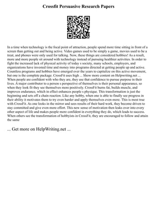 Crossfit Persuasive Research Papers
In a time when technology is the focal point of attraction, people spend more time sitting in front of a
screen than getting out and being active. Video games used to be simply a game, movies used to be a
treat, and phones were only used for talking. Now, these things are considered hobbies! As a result,
more and more people sit around with technology instead of pursuing healthier activities. In order to
fight the increased lack of physical activity of today s society, many schools, employers, and
organizations have invested time and money into programs directed at getting people up and active.
Countless programs and hobbies have emerged over the years to capitalize on this active movement,
but one is the complete package. CrossFit uses high ... Show more content on Helpwriting.net ...
When people are confident with who they are, they use that confidence to pursue purpose in their
lives. A major contributor to a person s perspective of themselves is their personal appearance, so
when they look fit they see themselves more positively. CrossFit burns fat, builds muscle, and
improves endurance, which in effect enhances people s physique. This transformation is just the
beginning and sets off a chain reaction. Like any hobby, when one is able to finally see progress in
their ability it motivates them to try even harder and apply themselves even more. This is most true
with CrossFit. As one looks in the mirror and sees results of their hard work, they become driven to
stay committed and give even more effort. This new sense of motivation then leaks over into every
other aspect of life and makes people more confident in everything they do, which leads to success.
When others see the transformation of hobbyists in CrossFit, they are encouraged to follow and attain
the same
... Get more on HelpWriting.net ...
 