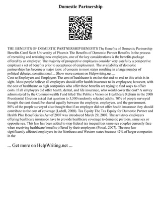 Domestic Partnership
THE BENEFITS OF DOMESTIC PARTNERSHIP BENEFITS The Benefits of Domestic Partnership
Benefits Carol Scott University of Phoenix The Benefits of Domestic Partner Benefits In the process
of recruiting and retaining new employees, one of the key considerations is the benefits package
offered by an employer. The majority of prospective employees consider very carefully a perspective
employer s set of benefits prior to acceptance of employment. The availability of domestic
partnerships has become a major topic of concern in most states resulting in a large number of
political debates, constitutional ... Show more content on Helpwriting.net ...
Cost to Employees and Employers The cost of healthcare is on the rise and no end to this crisis is in
sight. Most people believe all employers should offer health insurance to its employees; however, with
the cost of healthcare so high companies who offer these benefits are trying to find ways to offset
costs. If all employers did offer health, dental, and life insurance, who would cover the cost? A survey
administered by the Commonwealth Fund titled The Public s Views on Healthcare Reform in the 2008
Presidential Election asked that question to 3,500 randomly selected adults. 70% of people surveyed
thought the cost should be shared equally between the employer, employees, and the government.
80% of the people surveyed also thought that if an employer did not offer health insurance they should
contribute to the cost of coverage (Lubell, 2008). Tax Equity The Tax Equity for Domestic Partner and
Health Plan Beneficiaries Act of 2007 was introduced March 29, 2007. The act states employers
offering healthcare insurance have to provide healthcare coverage to domestic partners, same sex or
opposite sex. This law has been added to stop federal tax inequalities same sex couples currently face
when receiving healthcare benefits offered by their employers (Postal, 2007). The new law
significantly affected employers in the Northeast and Western states because 42% of larger companies
in the
... Get more on HelpWriting.net ...
 