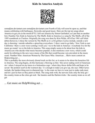 Kids In America Analysis
somadjinn.deviantart.com somadjinn.deviantart.com Fourth of July will soon be upon us, and that
means celebrating with barbeques, fireworks and good music. Here are the top ten songs about
America to get you in the mood (FYI, I left out America by Simon Garfunkel, as I put that on another
list.) Number Ten: Kids in America by The Muffs. Kids in America is a song by The Muffs, off of the
1995 soundtrack to Clueless. Originally the song was done by Kim Wilde, off of her 1981 self titled
debut (however, I chose the version by The Muffs as it s a bit grittier.) Lyrics include, outside a new
day is dawning / outside suburbia s sprawling everywhere / I don t want to go baby / New York to east
California / there s a new wave coming I warn you / we re the kids in America / everybody live for the
music go round / we re the kids in America. This song simply seems to be about how the kids in
America are who decide what music becomes popular; it also mentions a new wave, which could
easily be referring to the new wave music of the 80s that would become very prevalent in the music
scene. Number Nine: American Woman by The Guess Who. American ... Show more content on
Helpwriting.net ...
This is probably the most obviously dismal track on this list, as it seems to be about the homeless life
in America. The song begins, oh this hurricane s blowing us thin / this never ending swirl of American
sin / where I strayed on my knees to a bottomless cage / where they throw dollar bills and hope to be
saved / the poshest scarf on the warmest day / it s enough to make you give up, she says. Other lyrics
include, the hardest thing next to diamond rigs / is the coats we have to wear just to make ends meet
and let s just lie here as they paint us black. The song ends with, the nervous ticks only the holy get /
the country treats as the cities get sick / the lunatics and the Harlem tricks / the country treats as we all
get
... Get more on HelpWriting.net ...
 