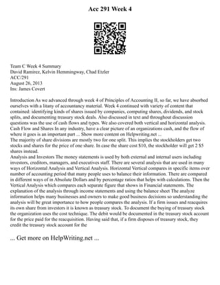 Acc 291 Week 4
Team C Week 4 Summary
David Ramirez, Kelvin Hemmingway, Chad Etzler
ACC/291
August 26, 2013
Ins: James Covert
Introduction As we advanced through week 4 of Principles of Accounting II, so far, we have absorbed
ourselves with a litany of accountancy material. Week 4 continued with variety of content that
contained: identifying kinds of shares issued by companies, computing shares, dividends, and stock
splits, and documenting treasury stock deals. Also discussed in text and throughout discussion
questions was the use of cash flows and types. We also covered both vertical and horizontal analysis.
Cash Flow and Shares In any industry, have a clear picture of an organizations cash, and the flow of
where it goes is an important part ... Show more content on Helpwriting.net ...
The majority of share divisions are mostly two for one split. This implies the stockholders get two
stocks and shares for the price of one share. In case the share cost $10, the stockholder will get 2 $5
shares instead.
Analysis and Investors The money statements is used by both external and internal users including
investors, creditors, managers, and executives staff. There are several analysis that are used in many
ways of Horizontal Analysis and Vertical Analysis. Horizontal Vertical compares in specific items over
number of accounting period that many people uses to balance their information. There are compared
in different ways of in Absolute Dollars and by percentage ratios that helps with calculations. Then the
Vertical Analysis which compares each separate figure that shows in Financial statements. The
explanation of the analysis through income statements and using the balance sheet The analyze
information helps many businesses and owners to make good business decisions so understanding the
analysis will be great importance to how people compares the analysis. If a firm issues and reacquires
its own share from investors it is known as treasury stock. To document the buying of treasury stock
the organization uses the cost technique. The debit would be documented in the treasury stock account
for the price paid for the reacquisition. Having said that, if a firm disposes of treasury stock, they
credit the treasury stock account for the
... Get more on HelpWriting.net ...
 