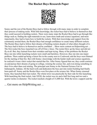 The Rocket Boys Research Paper
Sonny and the rest of the Rocket Boys had to follow through with many steps in order to complete
their process of making rocks. With little knowledge, the rocket boys had to believe in themselves that
they could succeed in building rockets. There were many steps the Rocket Boys had to go through like
things such as, finding the right materials to use, learn more math and science equations, and most
importantly, they had to learn how to build the rockets. With their knowledge and support from the
community around them, the Rocket Boys had enough confidence to create many different rockets.
The Rocket Boys had to follow their dreams of building rockets despite of what others thought of it.
The boys had to believe in themselves and be confident ... Show more content on Helpwriting.net ...
The first rocket the boys launched was off of Elsie s fence. The rocket blew up the fence and did not
fly at all. But, they learned from their mistakes and kept trying. Many of the problems the Rocket
Boys ran into while launching rockets were small and harmless. However, they ran into one major
problem. There ended up being a forest fire in the county next to Coalwood, and the boys were blamed
for the starting of that fire. But with Sonny s knowledge with the harder math and science equations,
he realized it wasn t their rocket that started that fire. After Sonny figured that out, they could continue
on and pursue their dreams of going to college, winning the science fair, and even doing something in
their lives other than coal mining. The principal sent Sonny to the National Science Fair in
Indianapolis, Indiana. All the hard work and dedication the boys put into rocket building had finally
been paid off. Sonny and the Rocket Boys won first place at the science fair. When Sonny returned
home, they launched their last rocket. The whole town was practically by their side for this launching.
With launching the final rocket, Auk XXXI, the rocket was six and a half feet long and two and a
quarter inches in diameter. The rocket reached a height of 31,000 feet. With the town s support and the
... Get more on HelpWriting.net ...
 