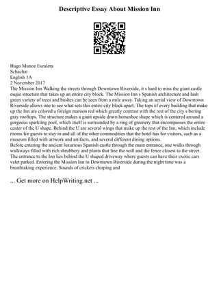 Descriptive Essay About Mission Inn
Hugo Munoz Escalera
Schachat
English 1A
2 November 2017
The Mission Inn Walking the streets through Downtown Riverside, it s hard to miss the giant castle
esque structure that takes up an entire city block. The Mission Inn s Spanish architecture and lush
green variety of trees and bushes can be seen from a mile away. Taking an aerial view of Downtown
Riverside allows one to see what sets this entire city block apart. The tops of every building that make
up the Inn are colored a foreign maroon red which greatly contrast with the rest of the city s boring
gray rooftops. The structure makes a giant upside down horseshoe shape which is centered around a
gorgeous sparkling pool, which itself is surrounded by a ring of greenery that encompasses the entire
center of the U shape. Behind the U are several wings that make up the rest of the Inn, which include
rooms for guests to stay in and all of the other commodities that the hotel has for visitors, such as a
museum filled with artwork and artifacts, and several different dining options.
Before entering the ancient luxurious Spanish castle through the main entrance, one walks through
walkways filled with rich shrubbery and plants that line the wall and the fence closest to the street.
The entrance to the Inn lies behind the U shaped driveway where guests can have their exotic cars
valet parked. Entering the Mission Inn in Downtown Riverside during the night time was a
breathtaking experience. Sounds of crickets chirping and
... Get more on HelpWriting.net ...
 
