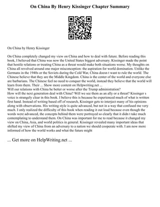 On China By Henry Kissinger Chapter Summary
On China by Henry Kissinger
On China completely changed my view on China and how to deal with future. Before reading this
book, I believed that China was now the United States biggest adversary. Kissinger made the point
that hostile relations or treating China as a threat would make both situations worse. My thoughts on
China all revolved around one major misconception: the aspiration for world domination. Unlike the
Germans in the 1940s or the Soviets during the Cold War, China doesn t want to rule the world. The
Chinese believe that they are the Middle Kingdom. China is the center of the world and everyone else
are barbarians. The Chinese feel no need to conquer the world, instead they believe that the world will
learn from them. Their ... Show more content on Helpwriting.net ...
Will our relations with China be better or worse after the Trump administration?
How will the next generation deal with China? Will we see them as an ally or a threat? Kissinger s
voice is strangely clear in this book. I believe this is because he experienced much of what is written
first hand. Instead of writing based off of research, Kissinger gets to interject many of his opinions
along with observations. His writing style is quite advanced, but not in a way that confused me very
much. I only realized the difficulty of this book when reading it out loud because even though the
words were advanced, the concepts behind them were portrayed so clearly that it didn t take much
contemplating to understand them. On China was important for me to read because it changed my
view on China, Asia, and world politics in general. Kissinger revealed many important ideas that
shifted my view of China from an adversary to a nation we should cooperate with. I am now more
informed of how the world works and what the future might
... Get more on HelpWriting.net ...
 