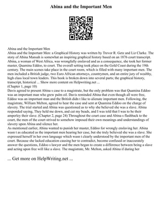Abina and the Important Men
Abina and the Important Men
Abina and the Important Men: a Graphical History was written by Trevor R. Getz and Liz Clarke. The
story of Abina Mansah is somewhat an inspiring graphical history based on an 1876 court transcript.
Abina, a woman of West Africa, was wrongfully enslaved and as a consequence, she took her former
master, Quamina Eddoo, to court. The overall setting took place on the Gold Coast during the 19th
century. The main scenes take place in the court room, which is filled with many important men. The
men included a British judge, two Euro African attorneys, countrymen, and an entire jury of wealthy,
high class local town leaders. This book is broken down into several parts; the graphical history,
transcript, historical ... Show more content on Helpwriting.net ...
(Chapter 1, page 10)
Davis agreed to present Abina s case to a magistrate, but the only problem was that Quamina Eddoo
was an important man who grew palm oil. Davis reminded Abina that even though all were free,
Eddoo was an important man and the British didn t like to alienate important men. Following, the
magistrate, William Melton, agreed to hear the case and sent at Quamina Eddoo on the charge of
slavery. The trial started and Abina was questioned as to why she believed she was a slave. Abina
responded saying, They held me down, and cut my beads, and I was told that I was to be their
amperley their slave. (Chapter 2, page 24) Throughout the court case and Abina s flashback to the
court, the men of the court strived to somehow imposed their own meanings and understandings of
slavery upon Abina and silence her.
As mentioned earlier, Abina wanted to punish her master, Eddoo for wrongly enslaving her. Abina
wasn t as educated as the important men hearing her case, but she truly believed she was a slave. She
expressed herself in her own language which wasn t clearly understood by the important men of the
court. Because she lacked education causing her to contradict, become confused or inaccurately
answer the questions, Eddoo s lawyer and the men began to create a difference between being a slave
and acting upon free will like a slave. The magistrate, Mr. Melton, asked Abina if during her
... Get more on HelpWriting.net ...
 