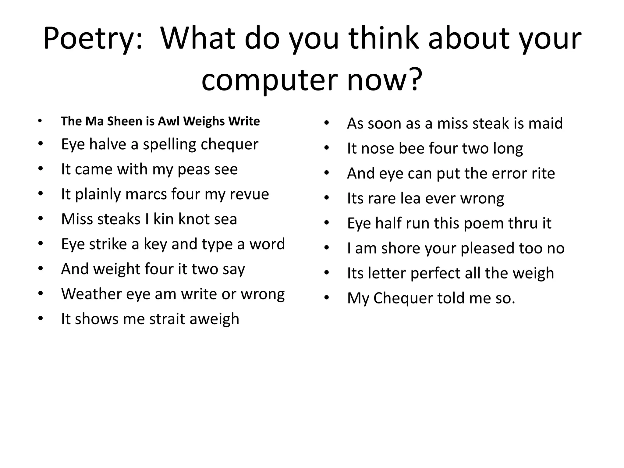 Poetry: What do you think about your
          computer now?
•   The Ma Sheen is Awl Weighs Write   •   As soon as a miss steak is maid
•   Eye halve a spelling chequer       •   It nose bee four two long
•   It came with my peas see           •   And eye can put the error rite
•   It plainly marcs four my revue     •   Its rare lea ever wrong
•   Miss steaks I kin knot sea         •   Eye half run this poem thru it
•   Eye strike a key and type a word   •   I am shore your pleased too no
•   And weight four it two say         •   Its letter perfect all the weigh
•   Weather eye am write or wrong      •   My Chequer told me so.
•   It shows me strait aweigh
 