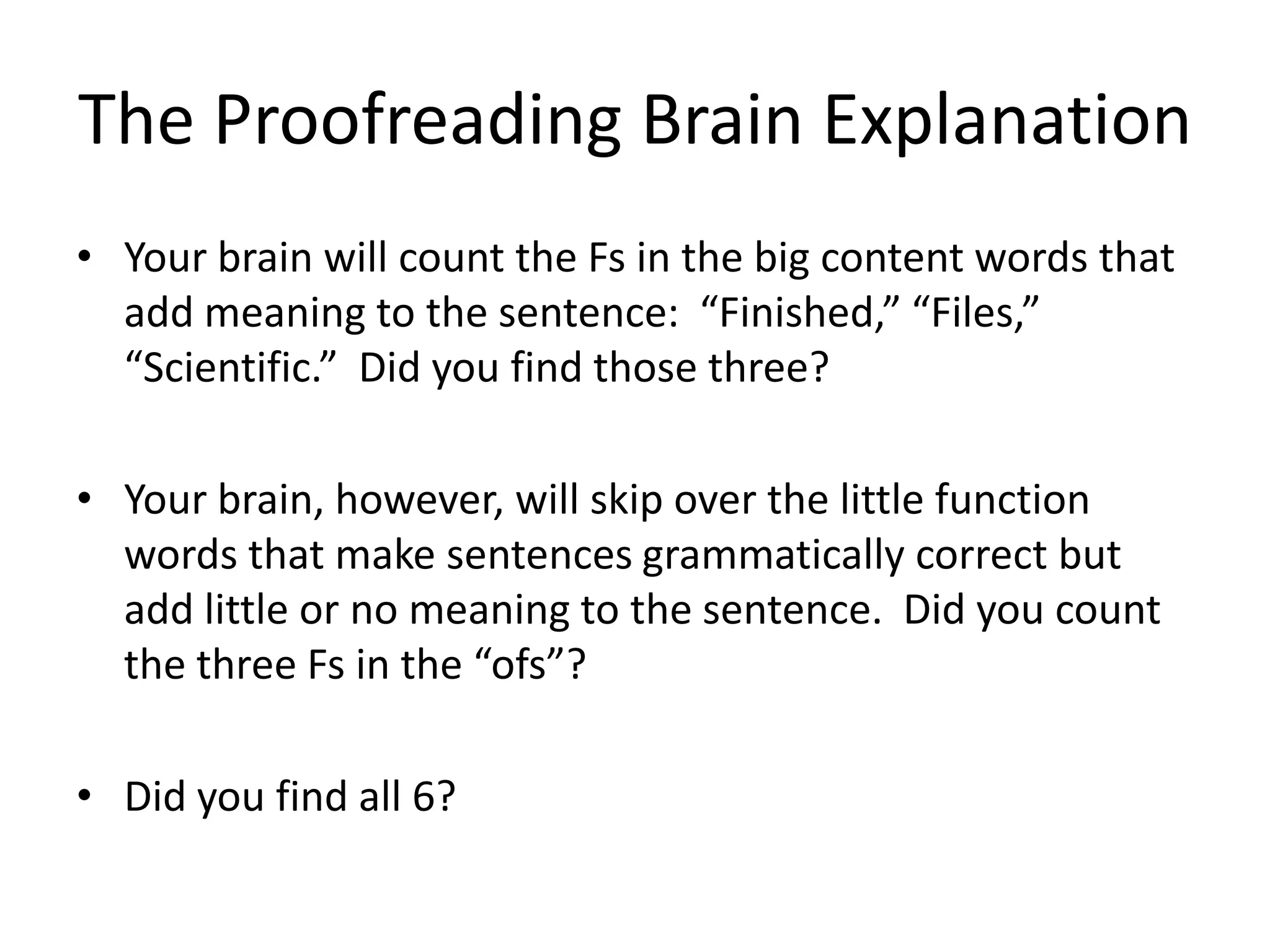 The Proofreading Brain Explanation
• Your brain will count the Fs in the big content words that
  add meaning to the sentence: “Finished,” “Files,”
  “Scientific.” Did you find those three?

• Your brain, however, will skip over the little function
  words that make sentences grammatically correct but
  add little or no meaning to the sentence. Did you count
  the three Fs in the “ofs”?

• Did you find all 6?
 