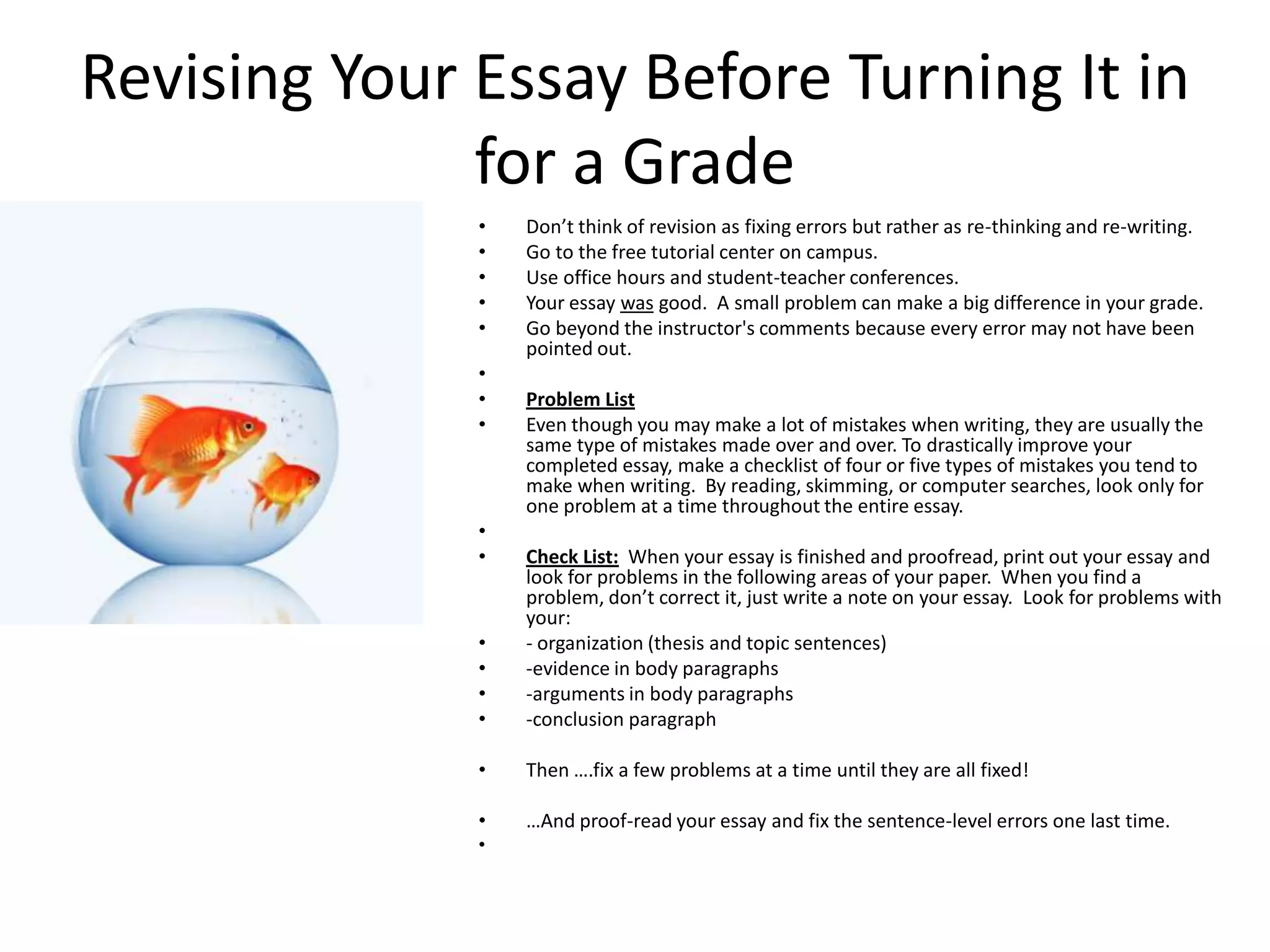 Revising Your Essay Before Turning It in
              for a Grade
              •   Don’t think of revision as fixing errors but rather as re-thinking and re-writing.
              •   Go to the free tutorial center on campus.
              •   Use office hours and student-teacher conferences.
              •   Your essay was good. A small problem can make a big difference in your grade.
              •   Go beyond the instructor's comments because every error may not have been
                  pointed out.
              •
              •   Problem List
              •   Even though you may make a lot of mistakes when writing, they are usually the
                  same type of mistakes made over and over. To drastically improve your
                  completed essay, make a checklist of four or five types of mistakes you tend to
                  make when writing. By reading, skimming, or computer searches, look only for
                  one problem at a time throughout the entire essay.
              •
              •   Check List: When your essay is finished and proofread, print out your essay and
                  look for problems in the following areas of your paper. When you find a
                  problem, don’t correct it, just write a note on your essay. Look for problems with
                  your:
              •   - organization (thesis and topic sentences)
              •   -evidence in body paragraphs
              •   -arguments in body paragraphs
              •   -conclusion paragraph

              •   Then ….fix a few problems at a time until they are all fixed!

              •   …And proof-read your essay and fix the sentence-level errors one last time.
              •
 