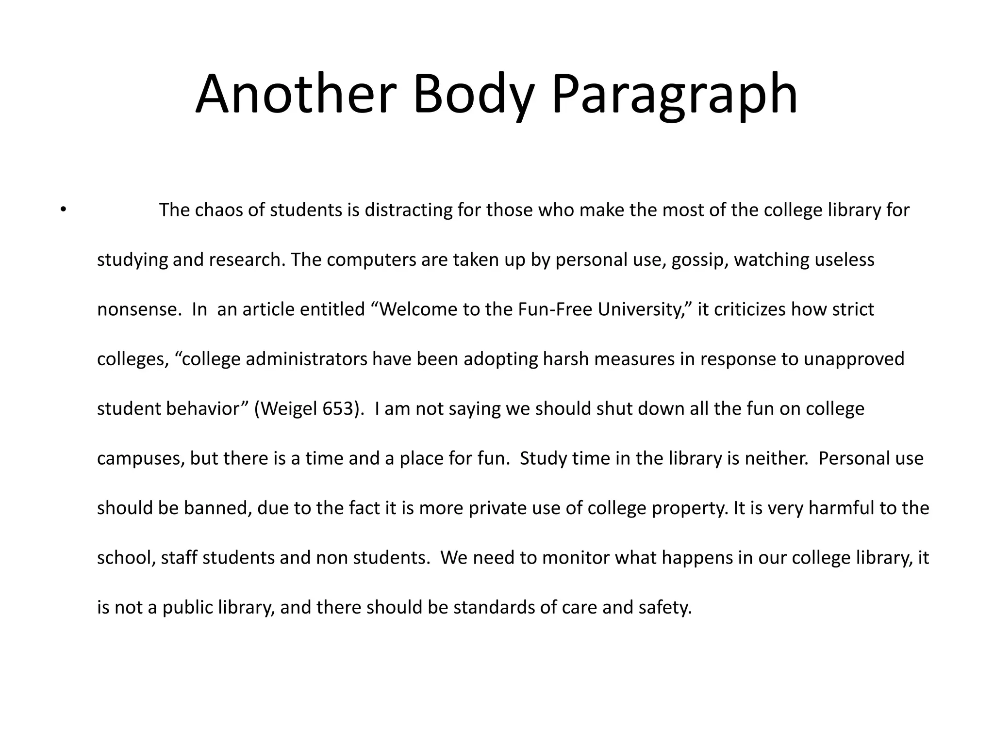 Another Body Paragraph
•          The chaos of students is distracting for those who make the most of the college library for

    studying and research. The computers are taken up by personal use, gossip, watching useless

    nonsense. In an article entitled “Welcome to the Fun-Free University,” it criticizes how strict

    colleges, “college administrators have been adopting harsh measures in response to unapproved

    student behavior” (Weigel 653). I am not saying we should shut down all the fun on college

    campuses, but there is a time and a place for fun. Study time in the library is neither. Personal use

    should be banned, due to the fact it is more private use of college property. It is very harmful to the

    school, staff students and non students. We need to monitor what happens in our college library, it

    is not a public library, and there should be standards of care and safety.
 