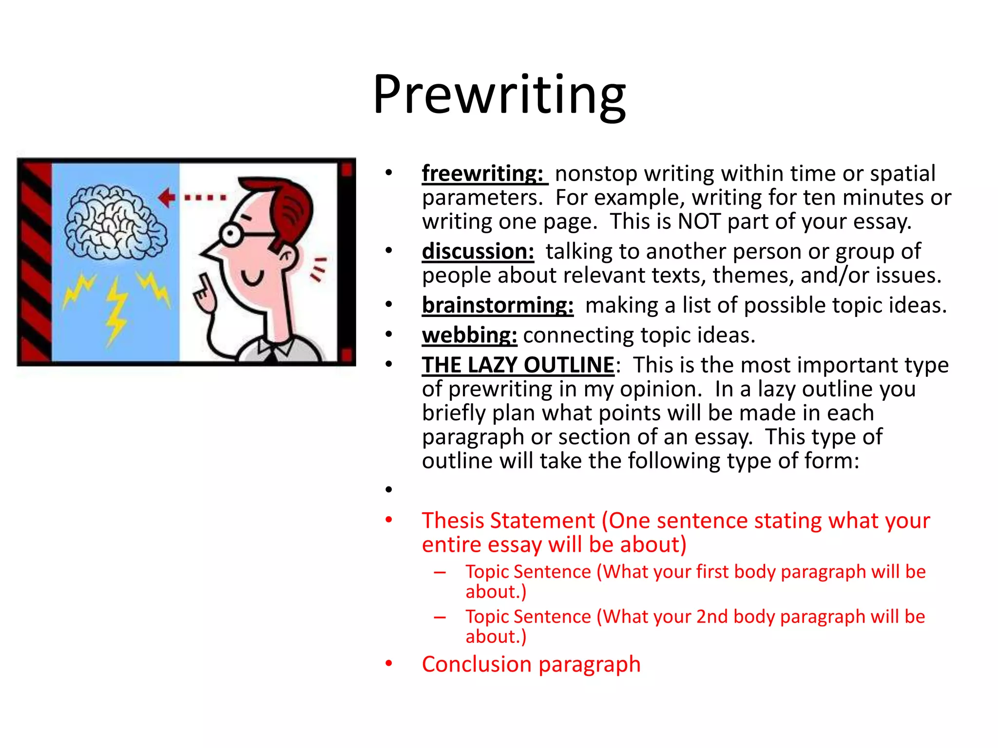 Prewriting
•   freewriting: nonstop writing within time or spatial
    parameters. For example, writing for ten minutes or
    writing one page. This is NOT part of your essay.
•   discussion: talking to another person or group of
    people about relevant texts, themes, and/or issues.
•   brainstorming: making a list of possible topic ideas.
•   webbing: connecting topic ideas.
•   THE LAZY OUTLINE: This is the most important type
    of prewriting in my opinion. In a lazy outline you
    briefly plan what points will be made in each
    paragraph or section of an essay. This type of
    outline will take the following type of form:
•
•   Thesis Statement (One sentence stating what your
    entire essay will be about)
     – Topic Sentence (What your first body paragraph will be
       about.)
     – Topic Sentence (What your 2nd body paragraph will be
       about.)
•   Conclusion paragraph
 