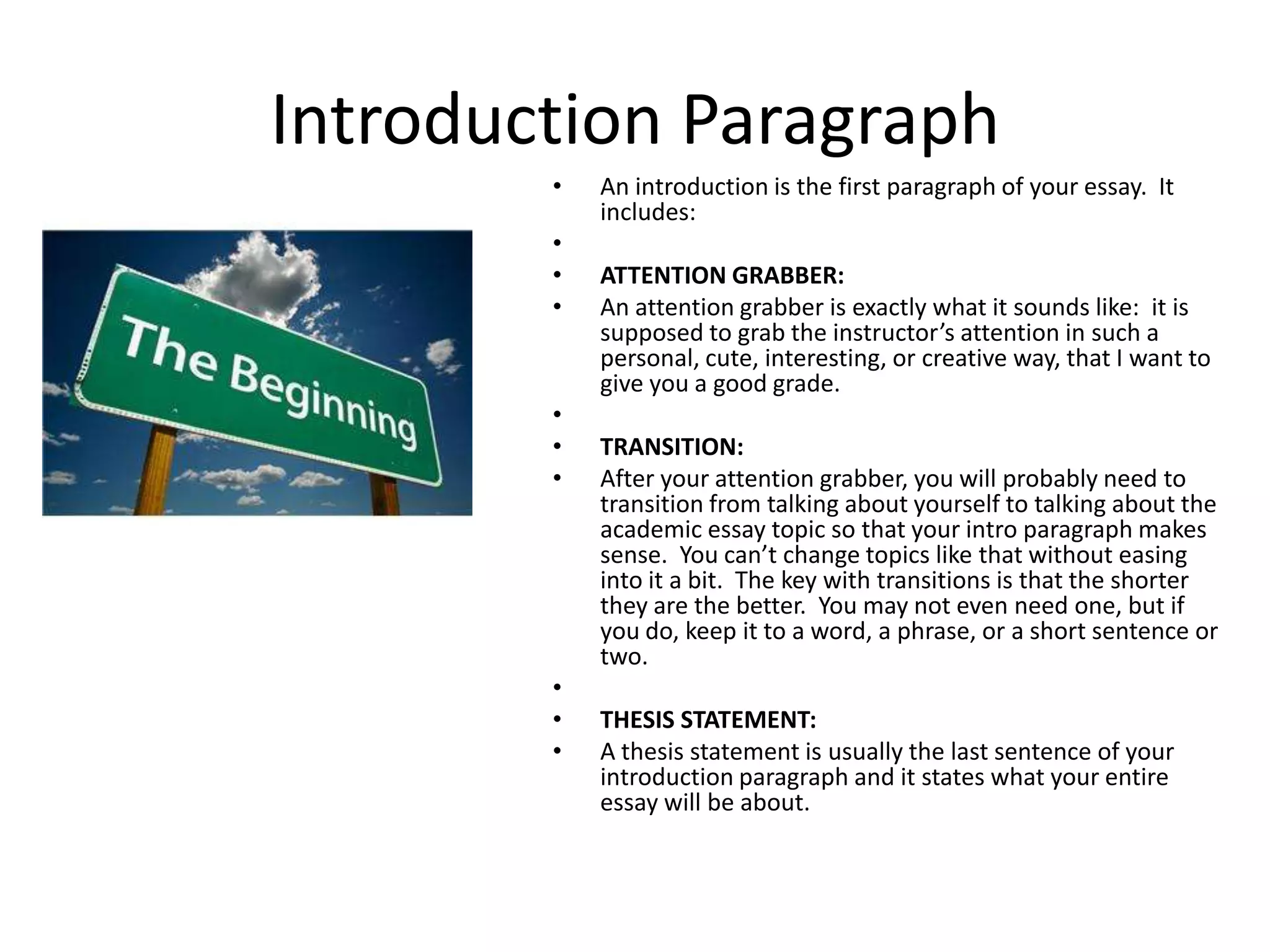 Introduction Paragraph
        •   An introduction is the first paragraph of your essay. It
            includes:
        •
        •   ATTENTION GRABBER:
        •   An attention grabber is exactly what it sounds like: it is
            supposed to grab the instructor’s attention in such a
            personal, cute, interesting, or creative way, that I want to
            give you a good grade.
        •
        •   TRANSITION:
        •   After your attention grabber, you will probably need to
            transition from talking about yourself to talking about the
            academic essay topic so that your intro paragraph makes
            sense. You can’t change topics like that without easing
            into it a bit. The key with transitions is that the shorter
            they are the better. You may not even need one, but if
            you do, keep it to a word, a phrase, or a short sentence or
            two.
        •
        •   THESIS STATEMENT:
        •   A thesis statement is usually the last sentence of your
            introduction paragraph and it states what your entire
            essay will be about.
 