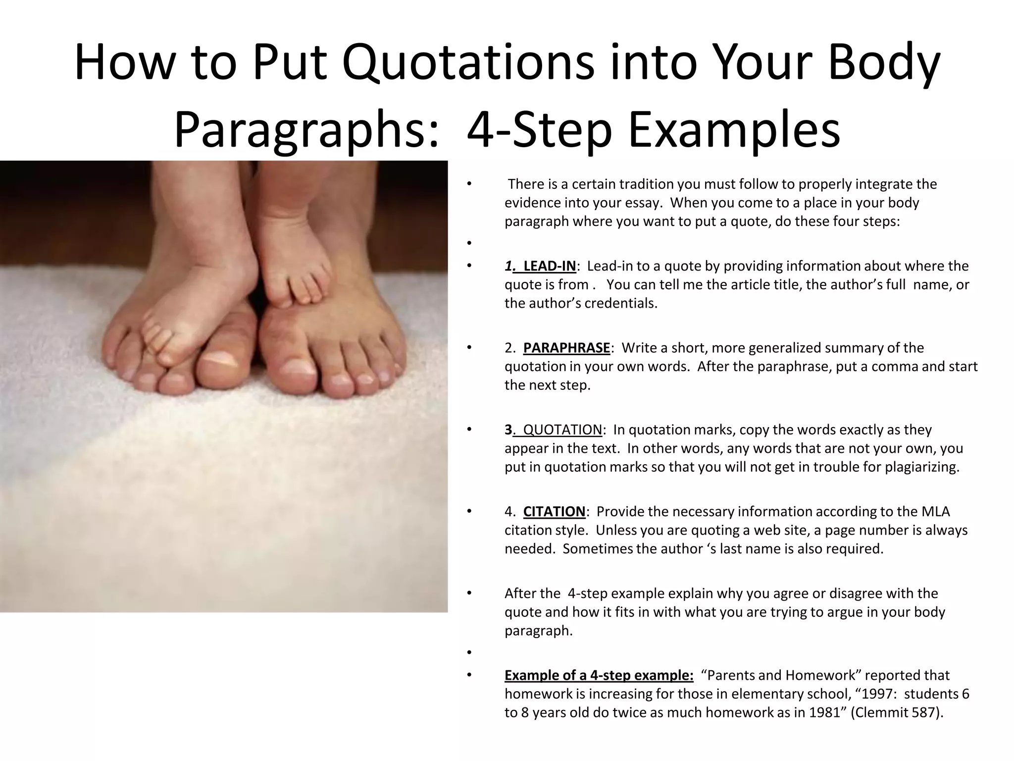 How to Put Quotations into Your Body
   Paragraphs: 4-Step Examples
                •   There is a certain tradition you must follow to properly integrate the
                    evidence into your essay. When you come to a place in your body
                    paragraph where you want to put a quote, do these four steps:
                •
                •   1. LEAD-IN: Lead-in to a quote by providing information about where the
                    quote is from . You can tell me the article title, the author’s full name, or
                    the author’s credentials.

                •   2. PARAPHRASE: Write a short, more generalized summary of the
                    quotation in your own words. After the paraphrase, put a comma and start
                    the next step.

                •   3. QUOTATION: In quotation marks, copy the words exactly as they
                    appear in the text. In other words, any words that are not your own, you
                    put in quotation marks so that you will not get in trouble for plagiarizing.

                •   4. CITATION: Provide the necessary information according to the MLA
                    citation style. Unless you are quoting a web site, a page number is always
                    needed. Sometimes the author ‘s last name is also required.

                •   After the 4-step example explain why you agree or disagree with the
                    quote and how it fits in with what you are trying to argue in your body
                    paragraph.
                •
                •   Example of a 4-step example: “Parents and Homework” reported that
                    homework is increasing for those in elementary school, “1997: students 6
                    to 8 years old do twice as much homework as in 1981” (Clemmit 587).
 