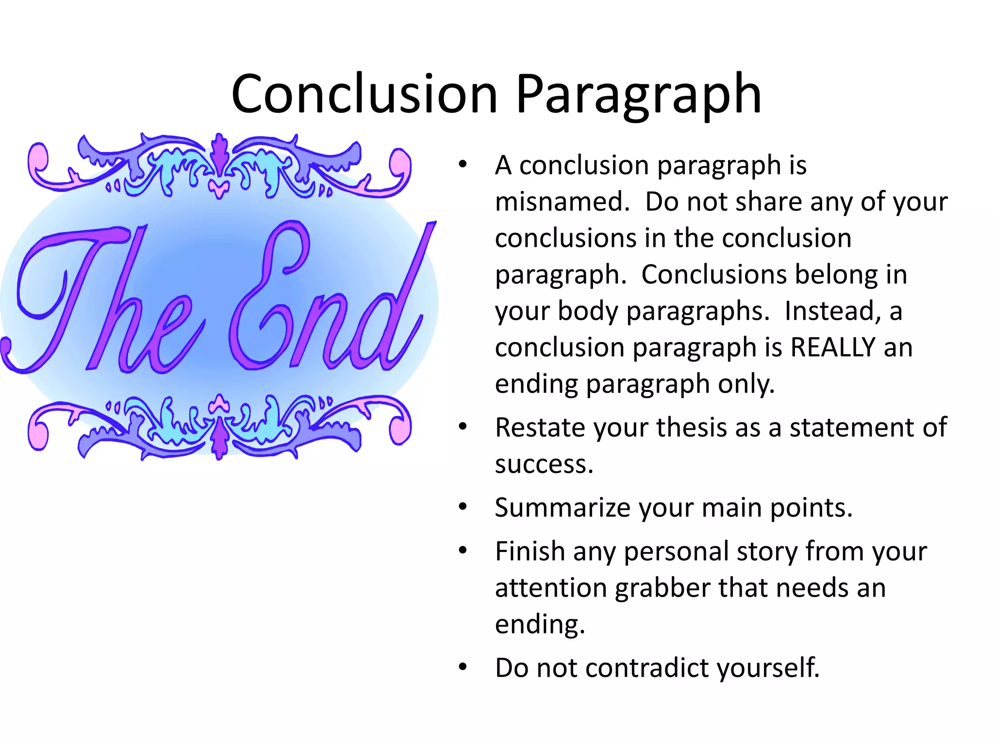 Conclusion Paragraph
        • A conclusion paragraph is
          misnamed. Do not share any of your
          conclusions in the conclusion
          paragraph. Conclusions belong in
          your body paragraphs. Instead, a
          conclusion paragraph is REALLY an
          ending paragraph only.
        • Restate your thesis as a statement of
          success.
        • Summarize your main points.
        • Finish any personal story from your
          attention grabber that needs an
          ending.
        • Do not contradict yourself.
 