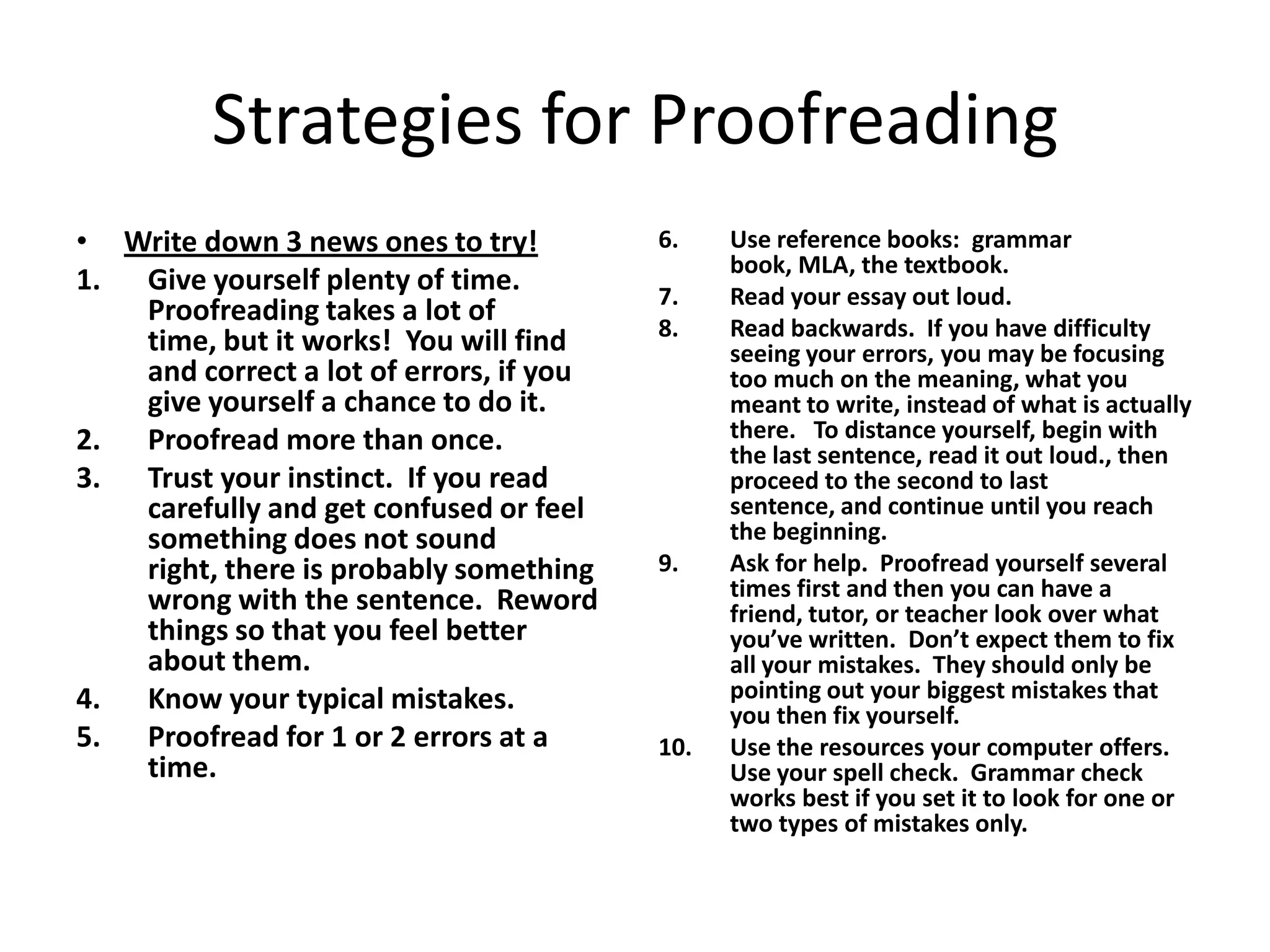 Strategies for Proofreading
• Write down 3 news ones to try!         6.    Use reference books: grammar
                                               book, MLA, the textbook.
1. Give yourself plenty of time.         7.    Read your essay out loud.
   Proofreading takes a lot of
                                         8.    Read backwards. If you have difficulty
   time, but it works! You will find           seeing your errors, you may be focusing
   and correct a lot of errors, if you         too much on the meaning, what you
   give yourself a chance to do it.            meant to write, instead of what is actually
2. Proofread more than once.                   there. To distance yourself, begin with
                                               the last sentence, read it out loud., then
3. Trust your instinct. If you read            proceed to the second to last
   carefully and get confused or feel          sentence, and continue until you reach
   something does not sound                    the beginning.
   right, there is probably something    9.    Ask for help. Proofread yourself several
   wrong with the sentence. Reword             times first and then you can have a
                                               friend, tutor, or teacher look over what
   things so that you feel better              you’ve written. Don’t expect them to fix
   about them.                                 all your mistakes. They should only be
4. Know your typical mistakes.                 pointing out your biggest mistakes that
                                               you then fix yourself.
5. Proofread for 1 or 2 errors at a      10.   Use the resources your computer offers.
   time.                                       Use your spell check. Grammar check
                                               works best if you set it to look for one or
                                               two types of mistakes only.
 