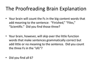 The Proofreading Brain Explanation
• Your brain will count the Fs in the big content words that
  add meaning to the sentence: “Finished,” “Files,”
  “Scientific.” Did you find those three?

• Your brain, however, will skip over the little function
  words that make sentences grammatically correct but
  add little or no meaning to the sentence. Did you count
  the three Fs in the “ofs”?

• Did you find all 6?
 