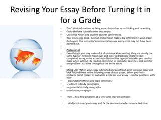 Revising Your Essay Before Turning It in
              for a Grade
              •   Don’t think of revision as fixing errors but rather as re-thinking and re-writing.
              •   Go to the free tutorial center on campus.
              •   Use office hours and student-teacher conferences.
              •   Your essay was good. A small problem can make a big difference in your grade.
              •   Go beyond the instructor's comments because every error may not have been
                  pointed out.
              •
              •   Problem List
              •   Even though you may make a lot of mistakes when writing, they are usually the
                  same type of mistakes made over and over. To drastically improve your
                  completed essay, make a checklist of four or five types of mistakes you tend to
                  make when writing. By reading, skimming, or computer searches, look only for
                  one problem at a time throughout the entire essay.
              •
              •   Check List: When your essay is finished and proofread, print out your essay and
                  look for problems in the following areas of your paper. When you find a
                  problem, don’t correct it, just write a note on your essay. Look for problems with
                  your:
              •   - organization (thesis and topic sentences)
              •   -evidence in body paragraphs
              •   -arguments in body paragraphs
              •   -conclusion paragraph

              •   Then ….fix a few problems at a time until they are all fixed!

              •   …And proof-read your essay and fix the sentence-level errors one last time.
              •
 