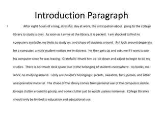 Introduction Paragraph
•          After eight hours of a long, stressful, day at work, the anticipation about going to the college

    library to study is over. As soon as I arrive at the library, it is packed. I am shocked to find no

    computers available, no desks to study on, and chaos of students around. As I look around desperate

    for a computer, a male student notices me in distress. He then gets up and asks me if I want to use

    his computer since he was leaving. Gratefully I thank him as I sit down and adjust to begin to do my

    studies. There is not much desk space due to the belonging of students everywhere: no books, no

    work, no studying around. I only see people’s belongings: jackets, sweaters, hats, purses, and other

    unexplainable material. The chaos of the library comes from personal use of the computers online.

    Groups clutter around to gossip, and some clutter just to watch useless nonsense. College libraries

    should only be limited to education and educational use.
 