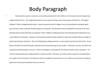 Body Paragraph
•            Parents pay for a grand, successful, and rewarding education for their children; not only parents but self supporting

    college students do too. The college library desks are not a place to hang around, meet people, and have fun. Christopher

    Caldwell’s “What a College Education Buys” states that parents think of college in terms of providing the training for good

    jobs, but that is only a small part of what happens on campuses, “the education kids are rewarded for may not be the same

    education their parents think they are paying for” (651). Caldwell is talking about the critical thinking skills emphasized in our

    current liberal arts education. However, I think parents would be equally shocked to realize that students often see college as

    neither job training or education. They are thinking about college primarily as a way to party and have fun all the time. At our

    library, the desks are meant for books, computers and seriously focusing on your studies. To become a success, the desks and

    computers provide that place, that area. Tuition and taxpayer’s money pays for the library, its desks, and its computers. This

    money is being wasted when college property is used to socialize. Moreover, my tuition money is being mis-managed when I

    am unable to find a computer in the library at which to complete my school work or I am unable to concentrate on writing my

    paper due to the party atmosphere that surrounds me.
 