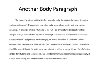 Another Body Paragraph
•          The chaos of students is distracting for those who make the most of the college library for

    studying and research. The computers are taken up by personal use, gossip, watching useless

    nonsense. In an article entitled “Welcome to the Fun-Free University,” it criticizes how strict

    colleges, “college administrators have been adopting harsh measures in response to unapproved

    student behavior” (Weigel 653). I am not saying we should shut down all the fun on college

    campuses, but there is a time and a place for fun. Study time in the library is neither. Personal use

    should be banned, due to the fact it is more private use of college property. It is very harmful to the

    school, staff students and non students. We need to monitor what happens in our college library, it

    is not a public library, and there should be standards of care and safety.
 
