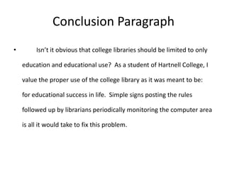 Conclusion Paragraph
•        Isn’t it obvious that college libraries should be limited to only

    education and educational use? As a student of Hartnell College, I

    value the proper use of the college library as it was meant to be:

    for educational success in life. Simple signs posting the rules

    followed up by librarians periodically monitoring the computer area

    is all it would take to fix this problem.
 