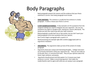 Body Paragraphs
   •   Body paragraphs present the reasons and the evidence that your thesis
       statement is correct. Each body paragraph must include:
   •
   •   TOPIC SENTENCE: This sentence is usually the first sentence in a body
       paragraph. It states a reason your thesis is correct.
   •
   •   4-STEP EXAMPLES/EVIDENCE: 4-step examples are the quotations from the
       assigned readings you need to integrate into your argument. You can use
       quotations you agree or disagree with, stating your reasons afterwards. The
       quotes you pick also need to go with your topic sentence.
   •   Body paragraphs usually have one or two quotes, but you don’t want your
       body paragraph to be more quotation than your opinion.
   •   Don’t end or begin a paragraph with a quote in it.
   •   Avoid presenting one example right after another (piggy back) with no
       arguments in between.
   •
   •   ARGUMENTS: The arguments make up most of the content of a body
       paragraph.
   •   Arguments show your unique and interesting thoughts.. College instructors
       are primarily interested in what your arguments say. They are not made up
       of any plot, facts, or summary from texts. They are your opinions about the
       thesis, topic sentence, and quotes.
   •    Arguments should present and fully explain 2 or 3 reasons your topic
       sentence is correct. Make a convincing argument that makes the
       reader/teacher want to agree with what you are saying in your paragraph.
 